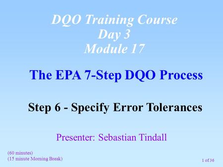 1 of 36 The EPA 7-Step DQO Process Step 6 - Specify Error Tolerances (60 minutes) (15 minute Morning Break) Presenter: Sebastian Tindall DQO Training Course.