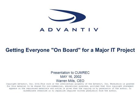 Getting Everyone On Board for a Major IT Project Presentation to CUMREC MAY 16, 2002 Warren Mills, CEO Copyright Advantiv, Inc. 2002.This work is the.