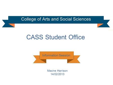 College of Arts and Social Sciences CASS Student Office Information Session Maxine Harrison 14/02/2013.