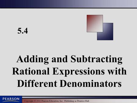 Copyright © 2011 Pearson Education, Inc. Publishing as Prentice Hall. 5.4 Adding and Subtracting Rational Expressions with Different Denominators.