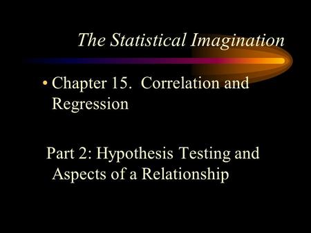 The Statistical Imagination Chapter 15. Correlation and Regression Part 2: Hypothesis Testing and Aspects of a Relationship.