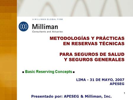 1 METODOLOGÍAS Y PRÁCTICAS EN RESERVAS TÉCNICAS PARA SEGUROS DE SALUD Y SEGUROS GENERALES LIMA - 31 DE MAYO, 2007 APESEG Presentado por: APESEG & Milliman,