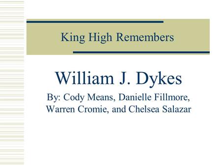 King High Remembers William J. Dykes By: Cody Means, Danielle Fillmore, Warren Cromie, and Chelsea Salazar.