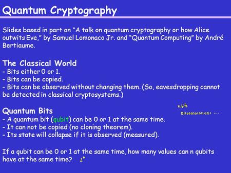 Quantum Cryptography Slides based in part on “A talk on quantum cryptography or how Alice outwits Eve,” by Samuel Lomonaco Jr. and “Quantum Computing”