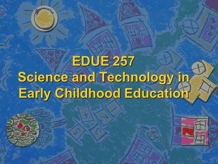 EDUE 257 Science and Technology in Early Childhood Education.