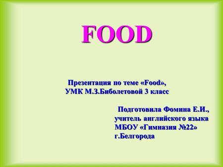 FOOD Презентация по теме «Food», УМК М.З.Биболетовой 3 класс Подготовила Фомина Е.И., учитель английского языка МБОУ «Гимназия №22» г.Белгорода.