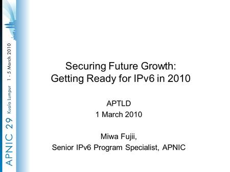 Securing Future Growth: Getting Ready for IPv6 in 2010 APTLD 1 March 2010 Miwa Fujii, Senior IPv6 Program Specialist, APNIC.