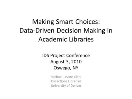 Making Smart Choices: Data-Driven Decision Making in Academic Libraries IDS Project Conference August 3, 2010 Oswego, NY Michael Levine-Clark Collections.