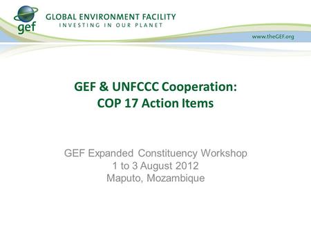 GEF & UNFCCC Cooperation: COP 17 Action Items GEF Expanded Constituency Workshop 1 to 3 August 2012 Maputo, Mozambique.