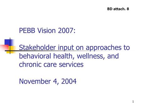 1 PEBB Vision 2007: Stakeholder input on approaches to behavioral health, wellness, and chronic care services November 4, 2004 BD attach. 8.