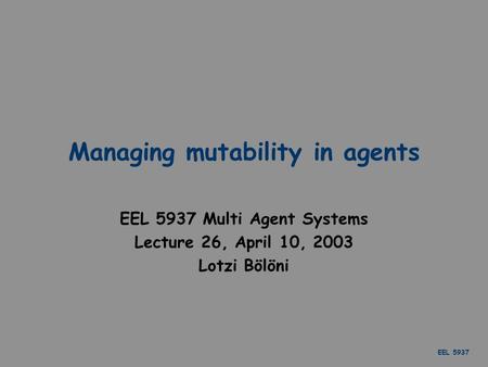 EEL 5937 Managing mutability in agents EEL 5937 Multi Agent Systems Lecture 26, April 10, 2003 Lotzi Bölöni.