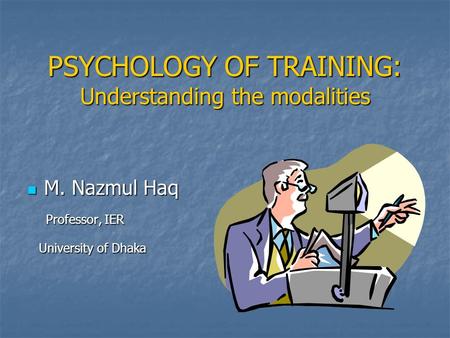 PSYCHOLOGY OF TRAINING: Understanding the modalities M. Nazmul Haq M. Nazmul Haq Professor, IER Professor, IER University of Dhaka University of Dhaka.