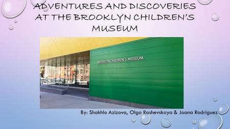 ADVENTURES AND DISCOVERIES AT THE BROOKLYN CHILDREN’S MUSEUM By: Shakhlo Azizova, Olga Rashevskaya & Joana Rodriguez.