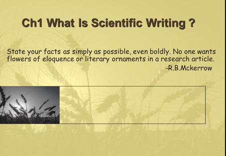 Ch1 What Is Scientific Writing ? State your facts as simply as possible, even boldly. No one wants flowers of eloquence or literary ornaments in a research.