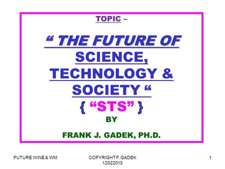 FUTURE WINE & WMCOPYRIGHT F. GADEK 12022013 1 TOPIC – “ THE FUTURE OF “ THE FUTURE OF SCIENCE, TECHNOLOGY & SOCIETY “ { “STS” } BY FRANK J. GADEK, PH.D.