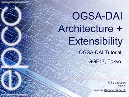 Mike Jackson EPCC OGSA-DAI Architecture + Extensibility OGSA-DAI Tutorial GGF17, Tokyo.