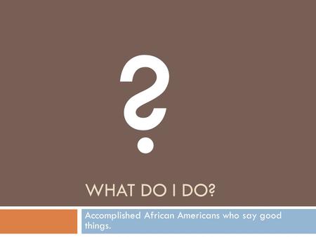 WHAT DO I DO? Accomplished African Americans who say good things. ?