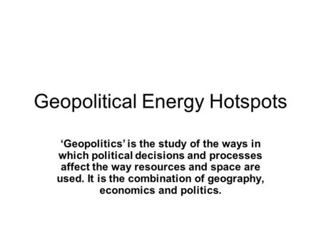 Geopolitical Energy Hotspots ‘Geopolitics’ is the study of the ways in which political decisions and processes affect the way resources and space are used.