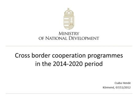 Cross border cooperation programmes in the 2014-2020 period Csaba Hende Körmend, 07/11/2012.