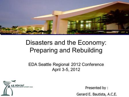 Disasters and the Economy: Preparing and Rebuilding EDA Seattle Regional 2012 Conference April 3-5, 2012 Presented by : Gerard E. Bautista, A.C.E.