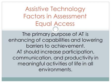 Assistive Technology Factors in Assessment Equal Access The primary purpose of AT is enhancing of capabilities and lowering barriers to achievement. AT.