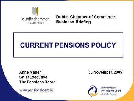 CURRENT PENSIONS POLICY Anne Maher 30 November, 2005 Chief Executive The Pensions Board Dublin Chamber of Commerce Business Briefing.