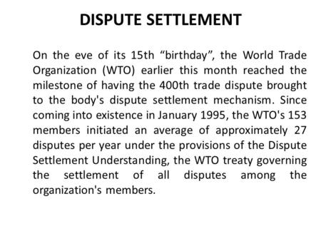 DISPUTE SETTLEMENT On the eve of its 15th “birthday”, the World Trade Organization (WTO) earlier this month reached the milestone of having the 400th trade.