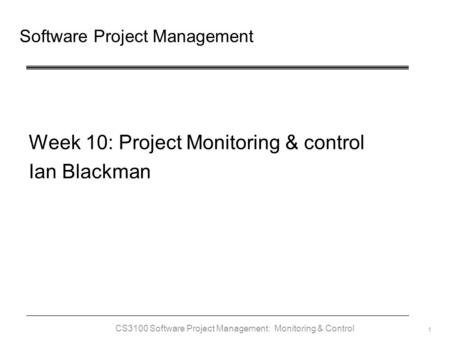 CS3100 Software Project Management: Monitoring & Control 1 Software Project Management Week 10: Project Monitoring & control Ian Blackman.