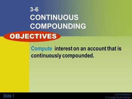 Financial Algebra © Cengage/South-Western Slide 1 3-6 CONTINUOUS COMPOUNDING Compute interest on an account that is continuously compounded. OBJECTIVES.