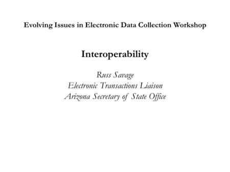 Evolving Issues in Electronic Data Collection Workshop Interoperability Russ Savage Electronic Transactions Liaison Arizona Secretary of State Office.