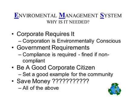 E NVIROMENTAL M ANAGEMENT S YSTEM WHY IS IT NEEDED? Corporate Requires It –Corporation is Environmentally Conscious Government Requirements –Compliance.