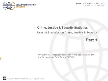 Copyright 2010, The World Bank Group. All Rights Reserved. Uses of Statistics on Crime, Justice & Security Part 1 Crime, Justice & Security Statistics.