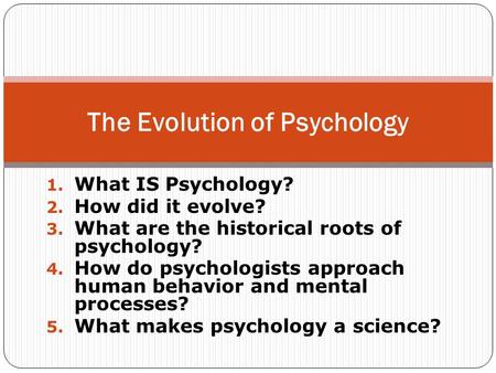 1. What IS Psychology? 2. How did it evolve? 3. What are the historical roots of psychology? 4. How do psychologists approach human behavior and mental.