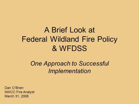 A Brief Look at Federal Wildland Fire Policy & WFDSS One Approach to Successful Implementation Dan O’Brien NWCC Fire Analyst March 31, 2008.