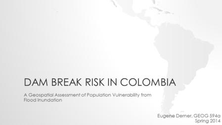 DAM BREAK RISK IN COLOMBIA A Geospatial Assessment of Population Vulnerability from Flood Inundation Eugene Derner, GEOG 594a Spring 2014.