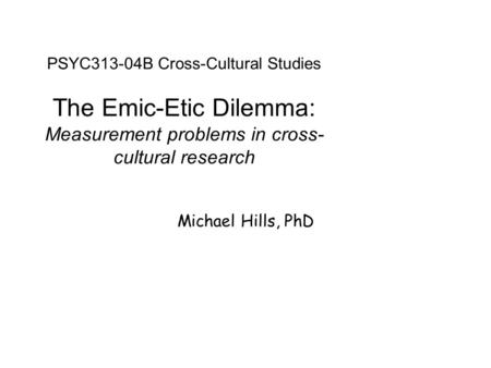 PSYC313-04B Cross-Cultural Studies The Emic-Etic Dilemma: Measurement problems in cross- cultural research Michael Hills, PhD.