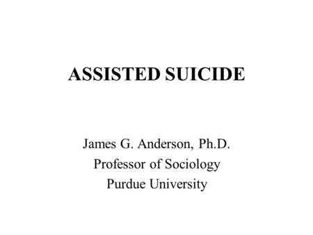 ASSISTED SUICIDE James G. Anderson, Ph.D. Professor of Sociology Purdue University.