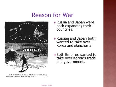 Rupreet Anand Reason for War  Russia and Japan were both expanding their countries.  Russian and Japan both wanted to take over Korea and Manchuria.