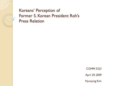 Koreans’ Perception of Former S. Korean President Roh’s Press Relation COMM 5323 April 29, 2009 Hyunjung Kim.