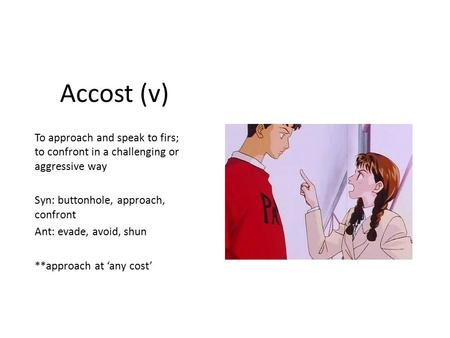 Accost (v) To approach and speak to firs; to confront in a challenging or aggressive way Syn: buttonhole, approach, confront Ant: evade, avoid, shun **approach.