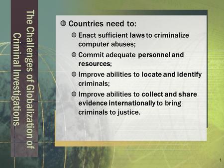 1 The Challenges of Globalization of Criminal Investigations Countries need to: Enact sufficient laws to criminalize computer abuses; Commit adequate personnel.