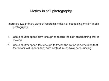 Motion in still photography There are two primary ways of recording motion or suggesting motion in still photography. 1.Use a shutter speed slow enough.