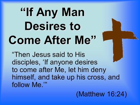 “If Any Man Desires to Come After Me” “Then Jesus said to His disciples, ‘If anyone desires to come after Me, let him deny himself, and take up his cross,