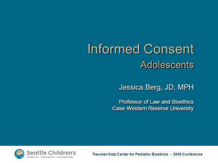 Treuman Katz Center for Pediatric Bioethics - 2009 Conference Informed Consent Adolescents Jessica Berg, JD, MPH Professor of Law and Bioethics Case Western.