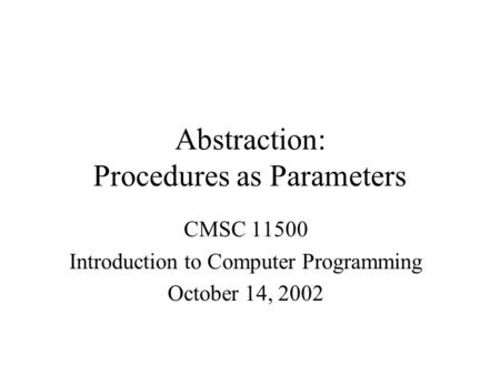 Abstraction: Procedures as Parameters CMSC 11500 Introduction to Computer Programming October 14, 2002.