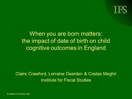 © Institute for Fiscal Studies, 2008 When you are born matters: the impact of date of birth on child cognitive outcomes in England Claire Crawford, Lorraine.