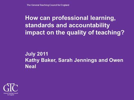 The General Teaching Council for England How can professional learning, standards and accountability impact on the quality of teaching? July 2011 Kathy.