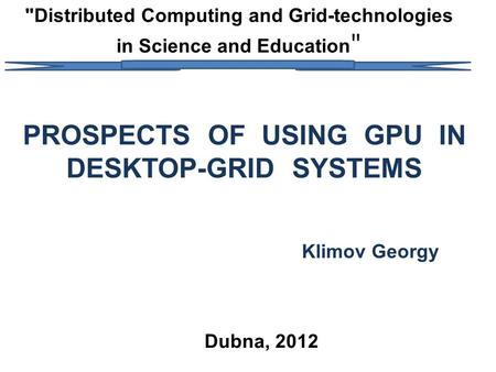 Distributed Computing and Grid-technologies in Science and Education  PROSPECTS OF USING GPU IN DESKTOP-GRID SYSTEMS Klimov Georgy Dubna, 2012.