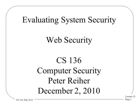 Lecture 18 Page 1 CS 136, Fall 2010 Evaluating System Security Web Security CS 136 Computer Security Peter Reiher December 2, 2010.