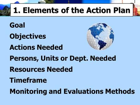 1. Elements of the Action Plan Goal Objectives Actions Needed Persons, Units or Dept. Needed Resources Needed Timeframe Monitoring and Evaluations Methods.